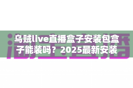 乌贼live直播盒子安装包盒子能装吗？2025最新安装教程、兼容性分析与安全注意事项全解析
