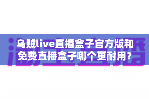 乌贼live直播盒子官方版和免费直播盒子哪个更耐用?全方位深度解析帮你避坑选对 乌贼live直播盒子官方版和免费直播盒子哪个更耐用?全方位深度解析帮你避坑选对