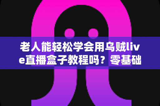 老人能轻松学会用乌贼live直播盒子教程吗？零基础老年人都看得懂的直播设备上手全攻略