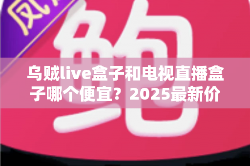 乌贼live盒子和电视直播盒子哪个便宜？2025最新价格对比与避坑选购指南