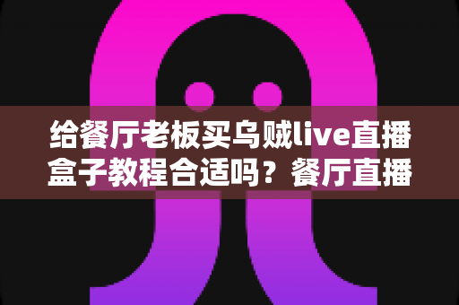 给餐厅老板买乌贼live直播盒子教程合适吗?餐厅直播营销的深度分析与实用选购指南 给餐厅老板买乌贼live直播盒子教程合适吗?餐厅直播营销的深度分析与实用选购指南