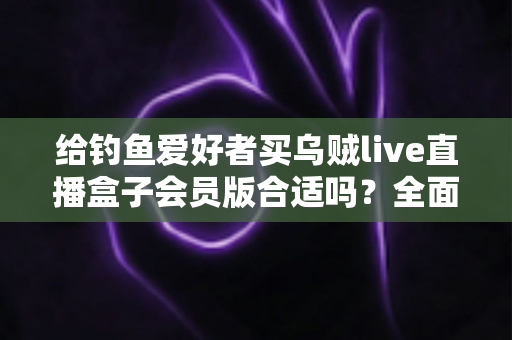 给钓鱼爱好者买乌贼live直播盒子会员版合适吗?全面解析购买价值、功能亮点与避坑指南 给钓鱼爱好者买乌贼live直播盒子会员版合适吗?全面解析购买价值、功能亮点与避坑指南