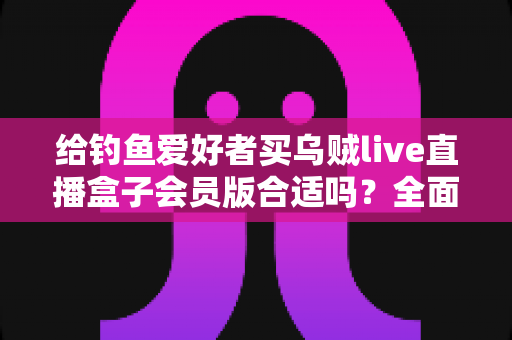 给钓鱼爱好者买乌贼live直播盒子会员版合适吗？全面解析购买价值、功能亮点与避坑指南