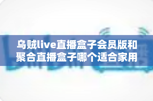 乌贼live直播盒子会员版和聚合直播盒子哪个适合家用?家庭观影设备选购全攻略 乌贼live直播盒子会员版和聚合直播盒子哪个适合家用?家庭观影设备选购全攻略