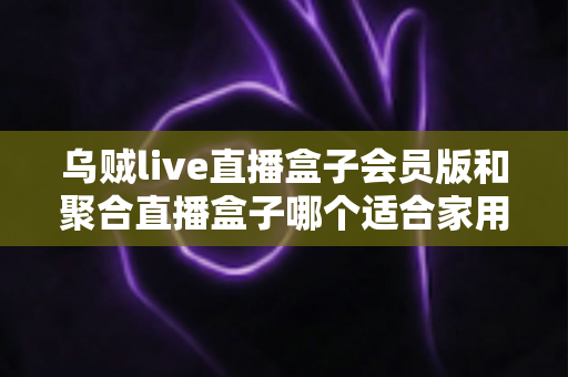 乌贼live直播盒子会员版和聚合直播盒子哪个适合家用？家庭观影设备选购全攻略