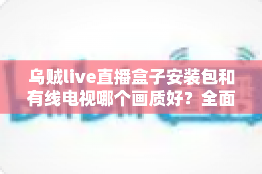 乌贼live直播盒子安装包和有线电视哪个画质好？全面解析两大观影方式的清晰度之争