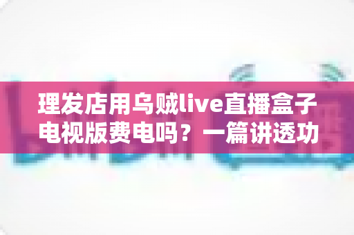理发店用乌贼live直播盒子电视版费电吗？一篇讲透功耗、电费与省电技巧的实用指南