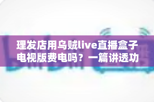 理发店用乌贼live直播盒子电视版费电吗？一篇讲透功耗、电费与省电技巧的实用指南