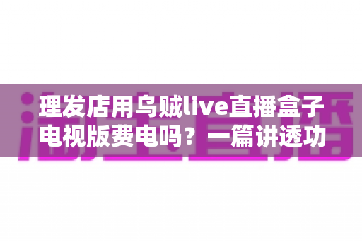 理发店用乌贼live直播盒子电视版费电吗？一篇讲透功耗、电费与省电技巧的实用指南
