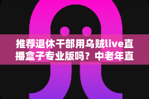 推荐退休干部用乌贼live直播盒子专业版吗?中老年直播设备选购深度指南 推荐退休干部用乌贼live直播盒子专业版吗?中老年直播设备选购深度指南