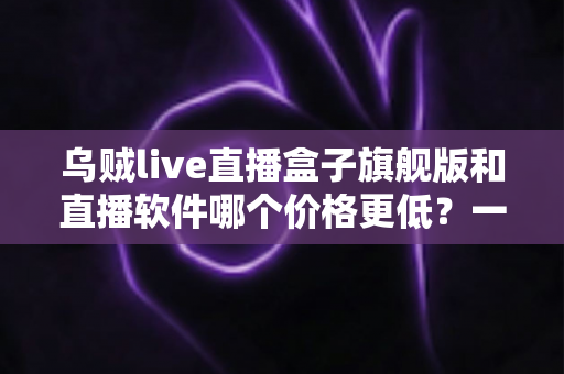 乌贼live直播盒子旗舰版和直播软件哪个价格更低？一文看懂成本差异与选购策略