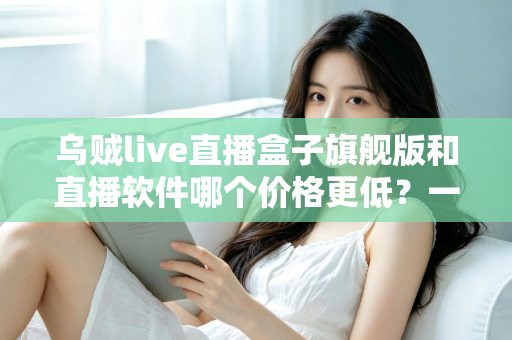 乌贼live直播盒子旗舰版和直播软件哪个价格更低？一文看懂成本差异与选购策略