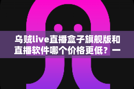 乌贼live直播盒子旗舰版和直播软件哪个价格更低？一文看懂成本差异与选购策略