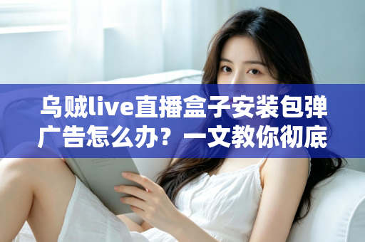 乌贼live直播盒子安装包弹广告怎么办?一文教你彻底告别烦人弹窗并守护手机安全 乌贼live直播盒子安装包弹广告怎么办?一文教你彻底告别烦人弹窗并守护手机安全