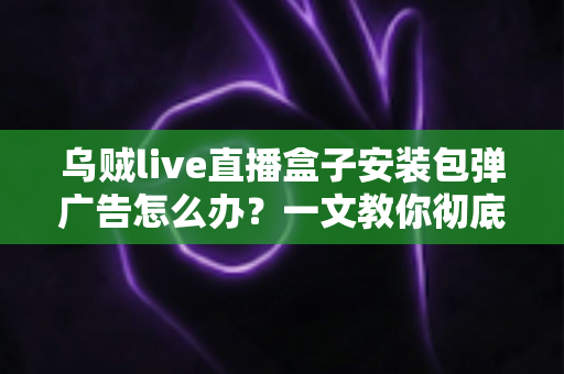 乌贼live直播盒子安装包弹广告怎么办?一文教你彻底告别烦人弹窗并守护手机安全 乌贼live直播盒子安装包弹广告怎么办?一文教你彻底告别烦人弹窗并守护手机安全