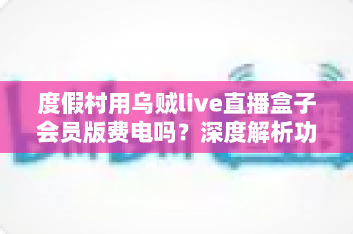 度假村用乌贼live直播盒子会员版费电吗?深度解析功耗真相、电费成本与节能妙招 度假村用乌贼live直播盒子会员版费电吗?深度解析功耗真相、电费成本与节能妙招