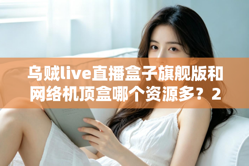 乌贼live直播盒子旗舰版和网络机顶盒哪个资源多？2025年最全对比评测与选购指南