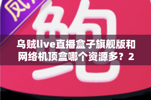 乌贼live直播盒子旗舰版和网络机顶盒哪个资源多？2025年最全对比评测与选购指南