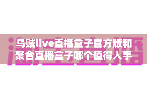 乌贼live直播盒子官方版和聚合直播盒子哪个值得入手?深度对比帮你一次选对不踩坑 乌贼live直播盒子官方版和聚合直播盒子哪个值得入手?深度对比帮你一次选对不踩坑