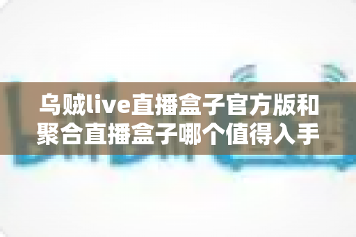 乌贼live直播盒子官方版和聚合直播盒子哪个值得入手？深度对比帮你一次选对不踩坑