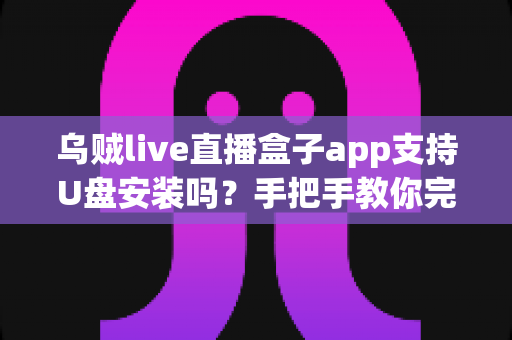 乌贼live直播盒子app支持U盘安装吗？手把手教你完成U盘安装的完整攻略与实用技巧
