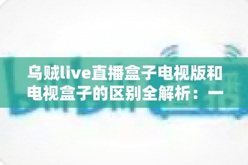 乌贼live直播盒子电视版和电视盒子的区别全解析:一文读懂软件直播与硬件盒子如何选择 乌贼live直播盒子电视版和电视盒子的区别全解析:一文读懂软件直播与硬件盒子如何选择