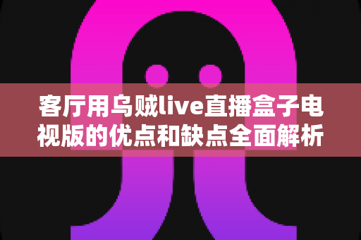 客厅用乌贼live直播盒子电视版的优点和缺点全面解析:选购前必读的家庭观影指南 客厅用乌贼live直播盒子电视版的优点和缺点全面解析:选购前必读的家庭观影指南