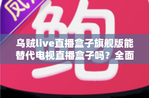 乌贼live直播盒子旗舰版能替代电视直播盒子吗?全面深度解析与选购指南 乌贼live直播盒子旗舰版能替代电视直播盒子吗?全面深度解析与选购指南