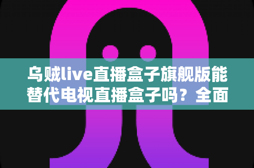 乌贼live直播盒子旗舰版能替代电视直播盒子吗？全面深度解析与选购指南
