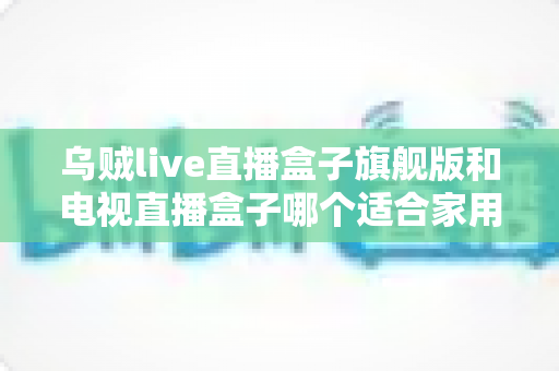 乌贼live直播盒子旗舰版和电视直播盒子哪个适合家用?家庭观影设备选购全攻略 乌贼live直播盒子旗舰版和电视直播盒子哪个适合家用?家庭观影设备选购全攻略