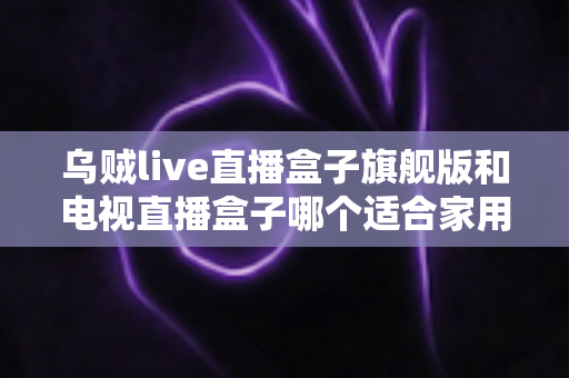 乌贼live直播盒子旗舰版和电视直播盒子哪个适合家用?家庭观影设备选购全攻略 乌贼live直播盒子旗舰版和电视直播盒子哪个适合家用?家庭观影设备选购全攻略