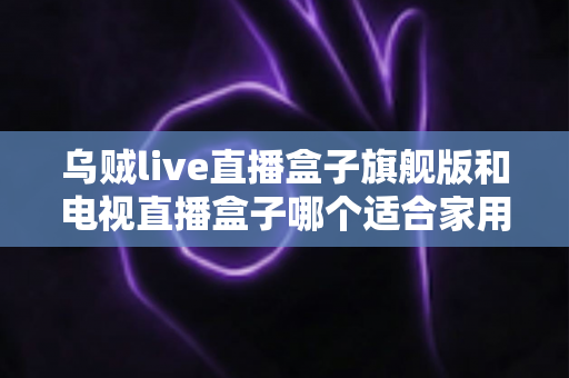 乌贼live直播盒子旗舰版和电视直播盒子哪个适合家用？家庭观影设备选购全攻略