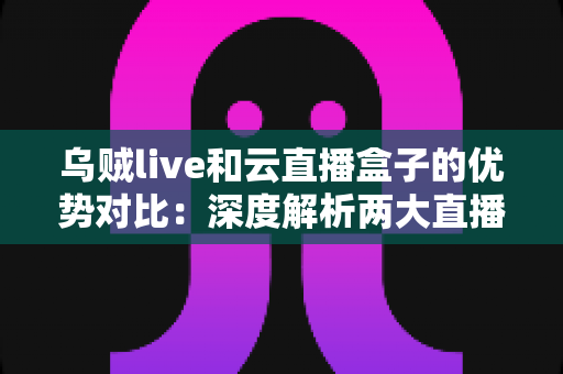 乌贼live和云直播盒子的优势对比：深度解析两大直播方案，帮你找到最适合的选择