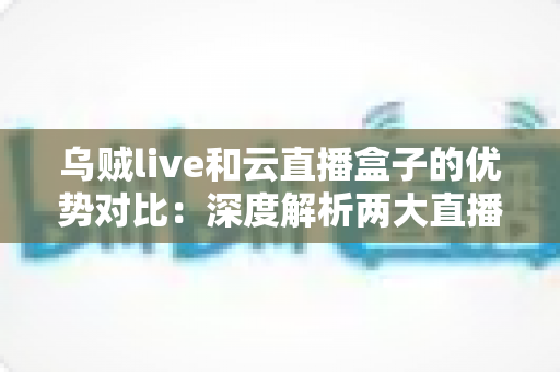 乌贼live和云直播盒子的优势对比：深度解析两大直播方案，帮你找到最适合的选择