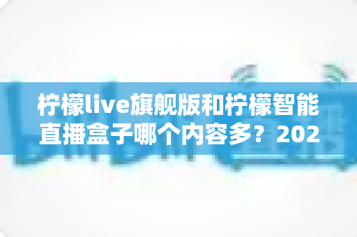 柠檬live旗舰版和柠檬智能直播盒子哪个内容多?2025年最全对比评测与选购避坑指南 柠檬live旗舰版和柠檬智能直播盒子哪个内容多?2025年最全对比评测与选购避坑指南