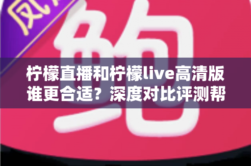 柠檬直播和柠檬live高清版谁更合适?深度对比评测帮你锁定最佳观看体验 柠檬直播和柠檬live高清版谁更合适?深度对比评测帮你锁定最佳观看体验