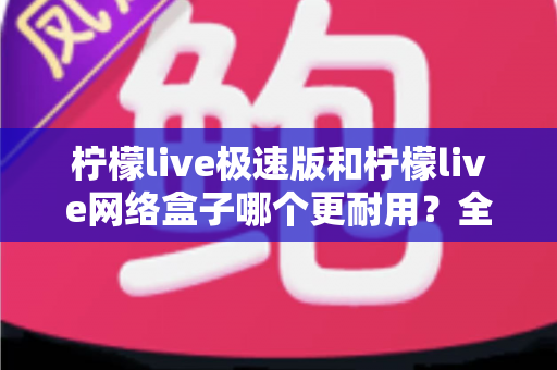 柠檬live极速版和柠檬live网络盒子哪个更耐用？全面对比分析与选购指南