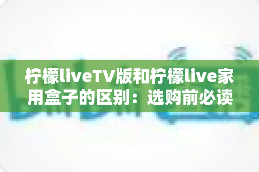柠檬liveTV版和柠檬live家用盒子的区别:选购前必读的全方位对比指南 柠檬liveTV版和柠檬live家用盒子的区别:选购前必读的全方位对比指南