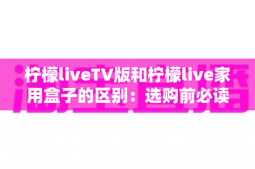 柠檬liveTV版和柠檬live家用盒子的区别:选购前必读的全方位对比指南 柠檬liveTV版和柠檬live家用盒子的区别:选购前必读的全方位对比指南