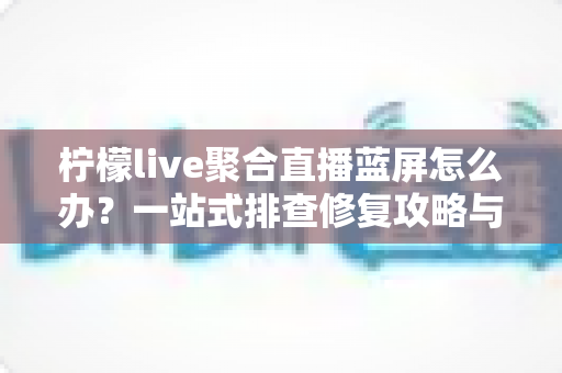 柠檬live聚合直播蓝屏怎么办?一站式排查修复攻略与实用预防指南 柠檬live聚合直播蓝屏怎么办?一站式排查修复攻略与实用预防指南