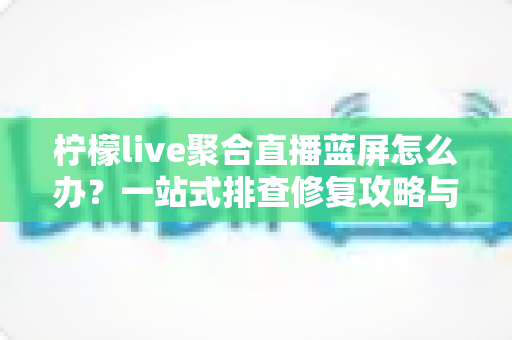 柠檬live聚合直播蓝屏怎么办？一站式排查修复攻略与实用预防指南