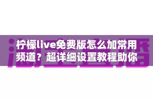 柠檬live免费版怎么加常用频道？超详细设置教程助你一键打造专属频道列表
