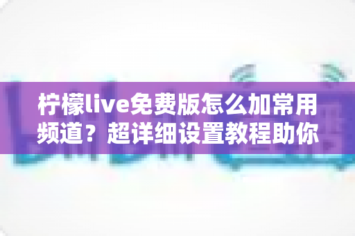 柠檬live免费版怎么加常用频道？超详细设置教程助你一键打造专属频道列表