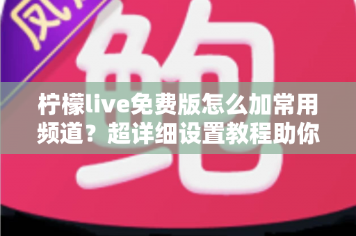 柠檬live免费版怎么加常用频道？超详细设置教程助你一键打造专属频道列表