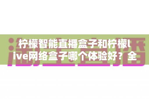 柠檬智能直播盒子和柠檬live网络盒子哪个体验好？全方位深度对比评测帮你选对不选贵
