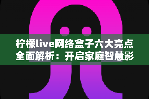 柠檬live网络盒子六大亮点全面解析:开启家庭智慧影音新时代 柠檬live网络盒子六大亮点全面解析:开启家庭智慧影音新时代
