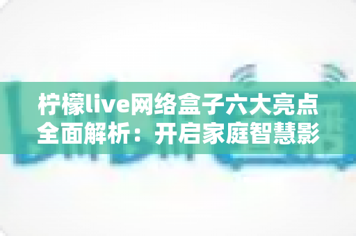 柠檬live网络盒子六大亮点全面解析:开启家庭智慧影音新时代 柠檬live网络盒子六大亮点全面解析:开启家庭智慧影音新时代