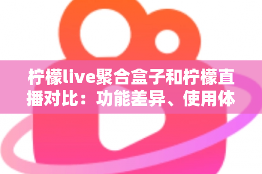 柠檬live聚合盒子和柠檬直播对比：功能差异、使用体验与选择指南全解析