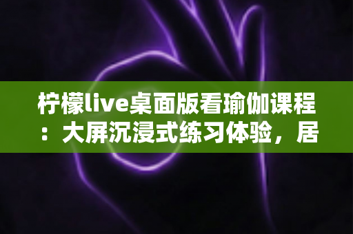柠檬live桌面版看瑜伽课程：大屏沉浸式练习体验，居家瑜伽学习首选指南