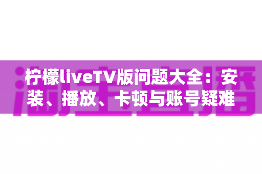 柠檬liveTV版问题大全:安装、播放、卡顿与账号疑难杂症一站式解决方案 柠檬liveTV版问题大全:安装、播放、卡顿与账号疑难杂症一站式解决方案